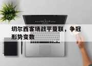 开云体育APP下载-关于切尔西客场战平曼联，争冠形势变数的信息
