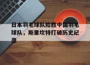 开云APP-关于日本羽毛球队险胜中国羽毛球队，斯里坎特打破历史纪录的信息